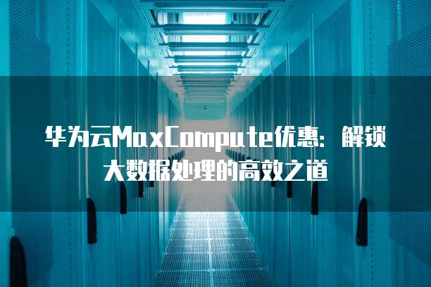 华为云MaxCompute优惠:解锁大数据处理的高效之道