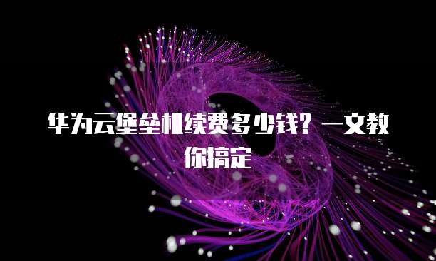华为云堡垒机续费多少钱?一文教你搞定