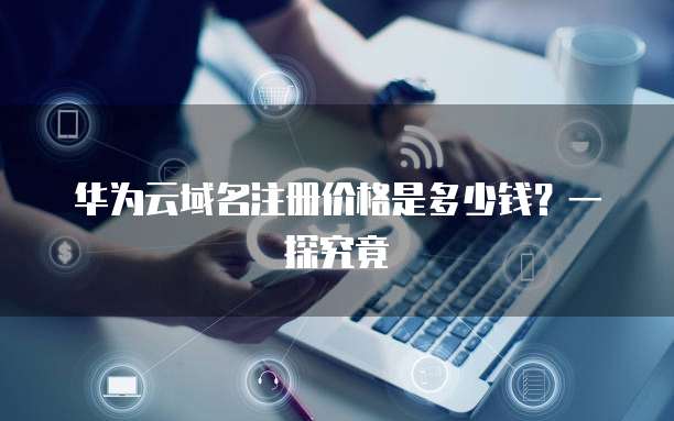 华为云域名注册价格是多少钱？一探究竟