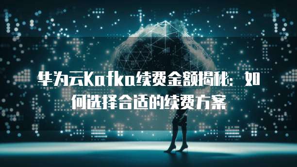 华为云Kafka续费金额揭秘：如何选择合适的续费方案