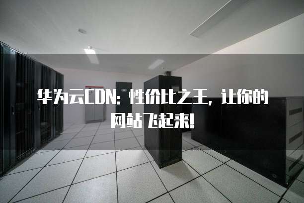 华为云CDN: 性价比之王, 让你的网站飞起来!