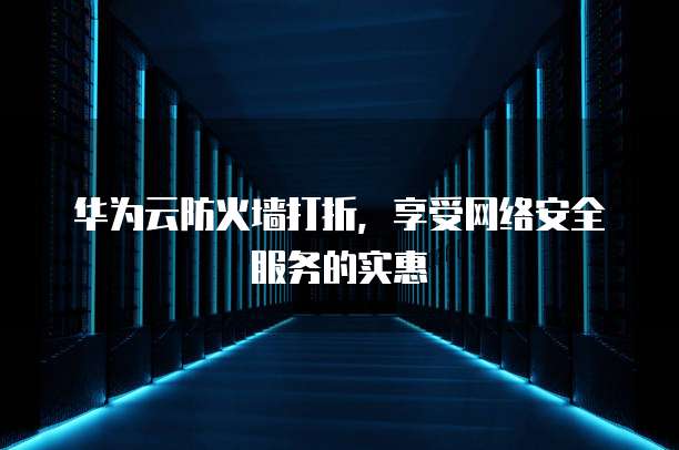 华为云防火墙打折,享受网络安全服务的实惠