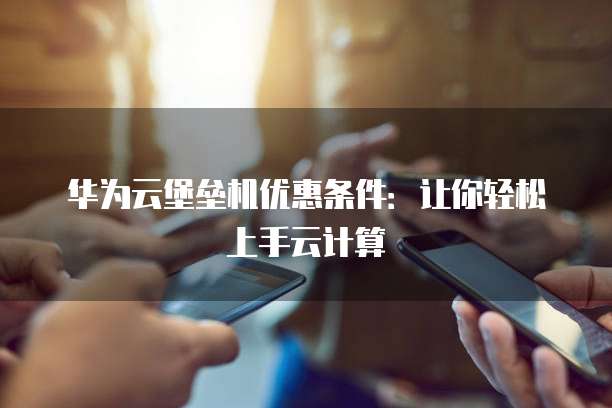 华为云堡垒机优惠条件:让你轻松上手云计算