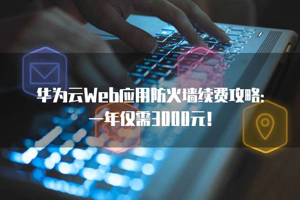 华为云Web应用防火墙续费攻略:一年仅需3000元!