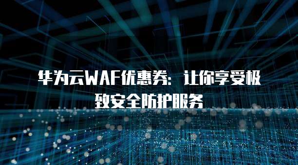华为云WAF优惠券:让你享受极致安全防护服务