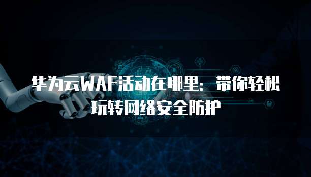 华为云WAF活动在哪里:带你轻松玩转网络安全防护