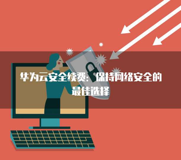 华为云安全续费:保持网络安全的最佳选择