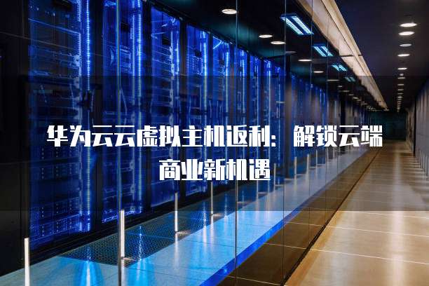 华为云云虚拟主机返利:解锁云端商业新机遇