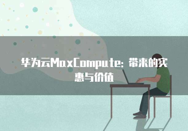 华为云MaxCompute: 带来的实惠与价值
