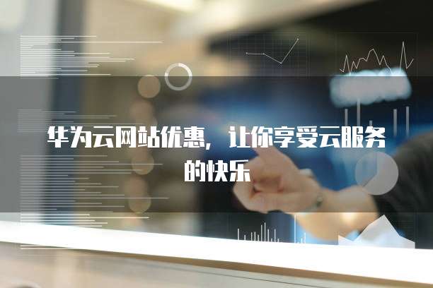 华为云网站优惠,让你享受云服务的快乐