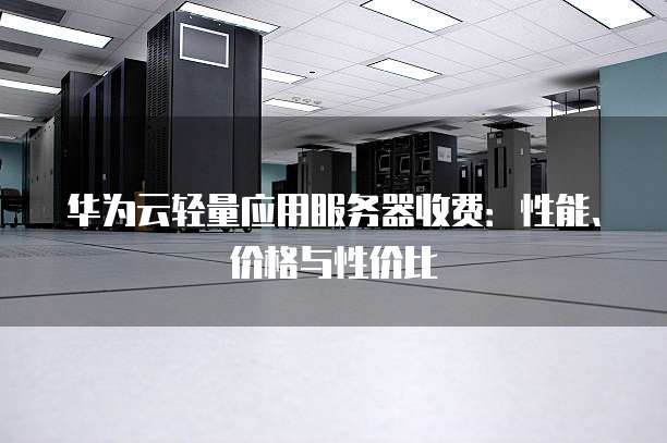 华为云轻量应用服务器收费:性能、价格与性价比
