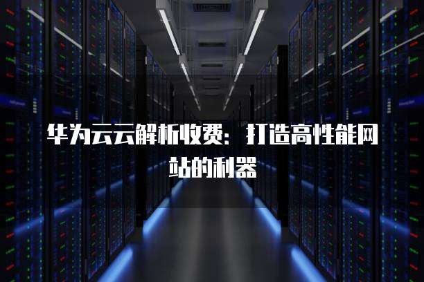 华为云云解析收费:打造高性能网站的利器