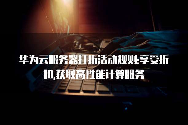 华为云服务器打折活动规则:享受折扣,获取高性能计算服务