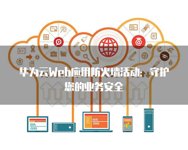 华为云Web应用防火墙活动：守护您的业务安全