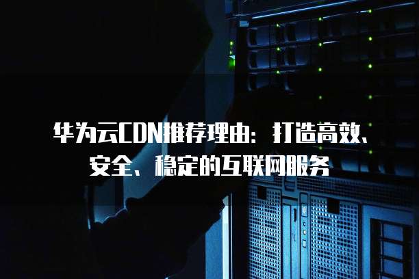 华为云CDN推荐理由:打造高效、安全、稳定的互联网服务