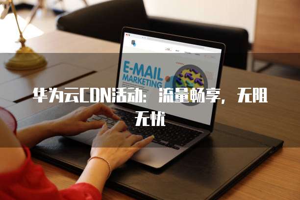 华为云CDN活动：流量畅享，无阻无忧