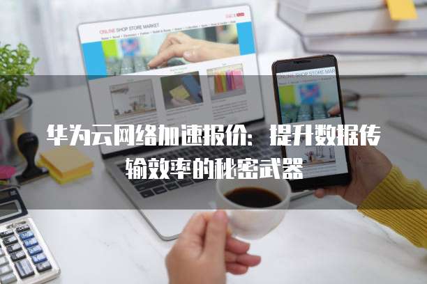 华为云网络加速报价：提升数据传输效率的秘密武器