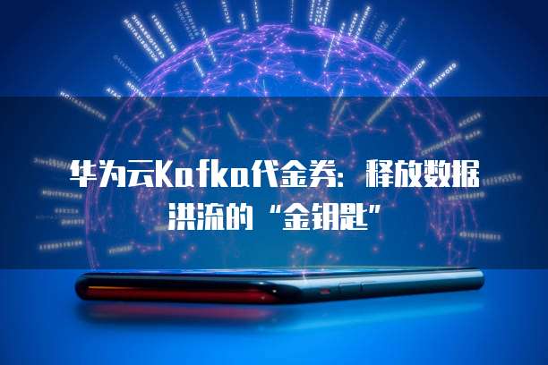 华为云Kafka代金券:释放数据洪流的“金钥匙”