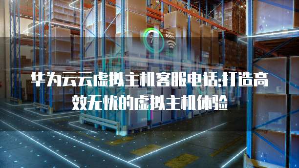 华为云云虚拟主机客服电话:打造高效无忧的虚拟主机体验