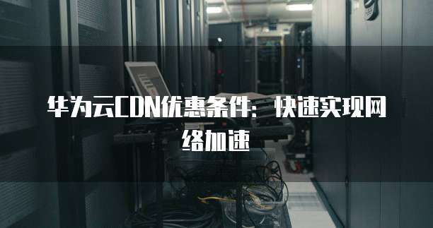 华为云CDN优惠条件:快速实现网络加速