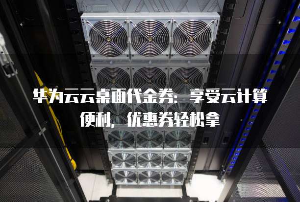 华为云云桌面代金券:享受云计算便利,优惠券轻松拿
