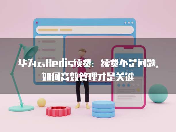 华为云Redis续费：续费不是问题，如何高效管理才是关键