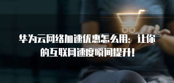 华为云网络加速优惠怎么用：让你的互联网速度瞬间提升！