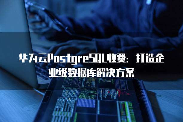 华为云PostgreSQL收费:打造企业级数据库解决方案