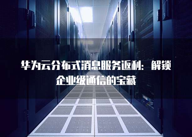 华为云分布式消息服务返利:解锁企业级通信的宝藏
