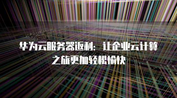 华为云服务器返利:让企业云计算之旅更加轻松愉快