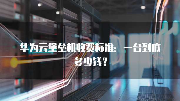 华为云堡垒机收费标准:一台到底多少钱?