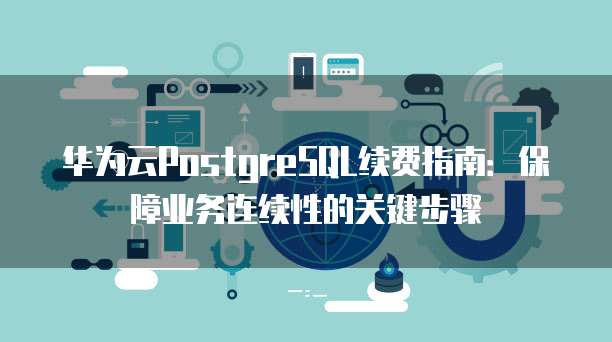 华为云PostgreSQL续费指南：保障业务连续性的关键步骤