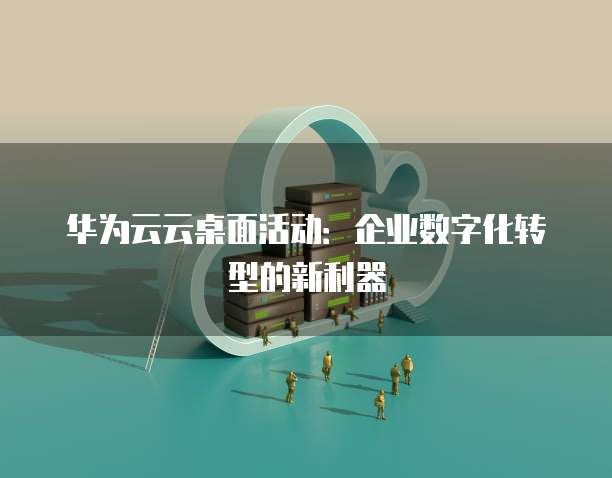 华为云云桌面活动:企业数字化转型的新利器