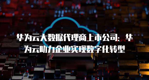 华为云大数据代理商上市公司：华为云助力企业实现数字化转型