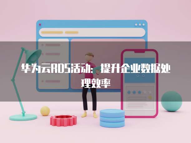 华为云RDS活动:提升企业数据处理效率