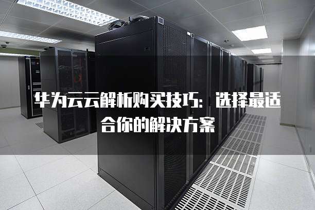 华为云云解析购买技巧：选择最适合你的解决方案