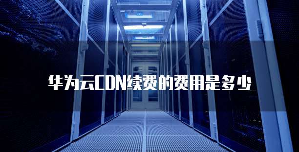 华为云CDN续费的费用是多少