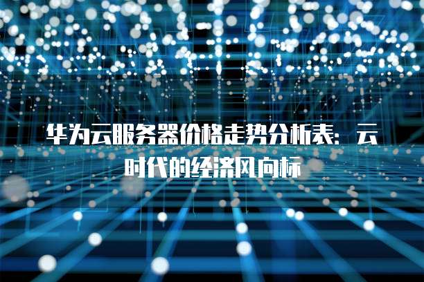 华为云服务器价格走势分析表:云时代的经济风向标