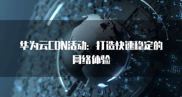 华为云CDN活动：打造快速稳定的网络体验