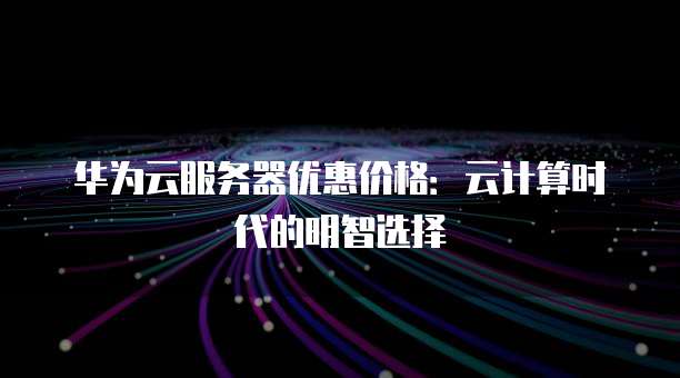 华为云服务器优惠价格:云计算时代的明智选择