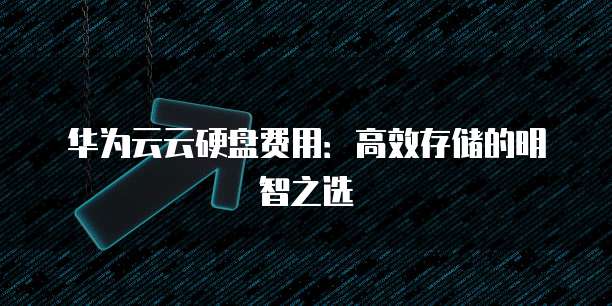 华为云云硬盘费用：高效存储的明智之选