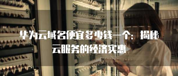 华为云域名便宜多少钱一个:揭秘云服务的经济实惠
