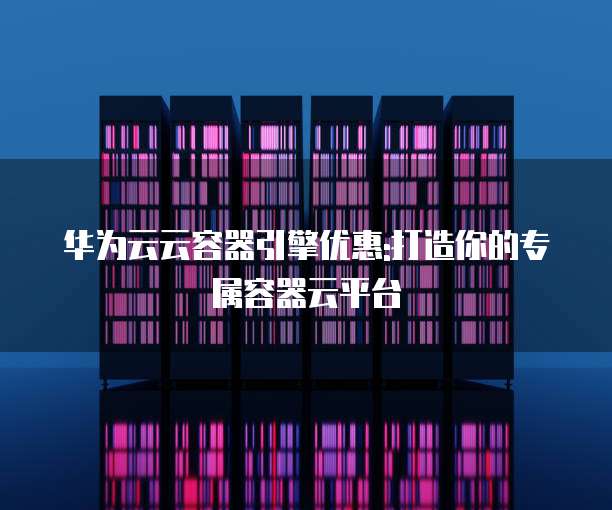 华为云云容器引擎优惠:打造你的专属容器云平台