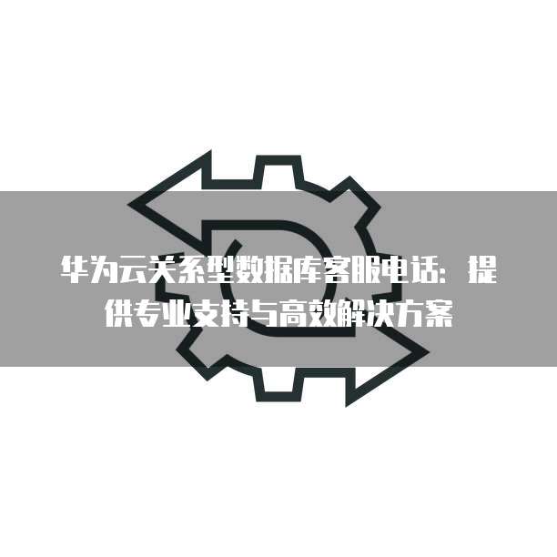 华为云关系型数据库客服电话:提供专业支持与高效解决方案
