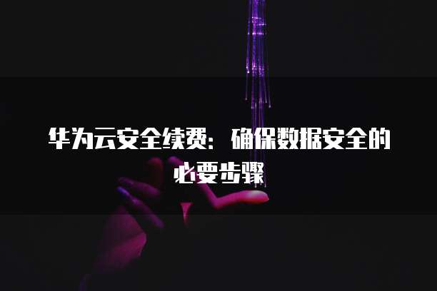 华为云安全续费:确保数据安全的必要步骤