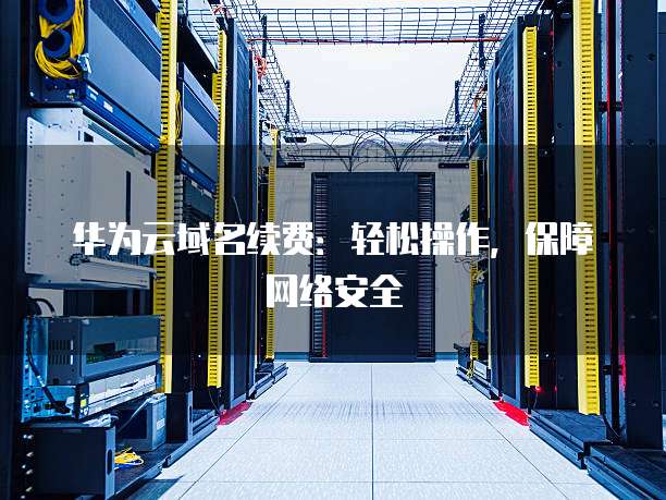 华为云域名续费:轻松操作,保障网络安全