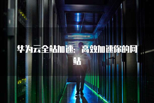 华为云全站加速:高效加速你的网站