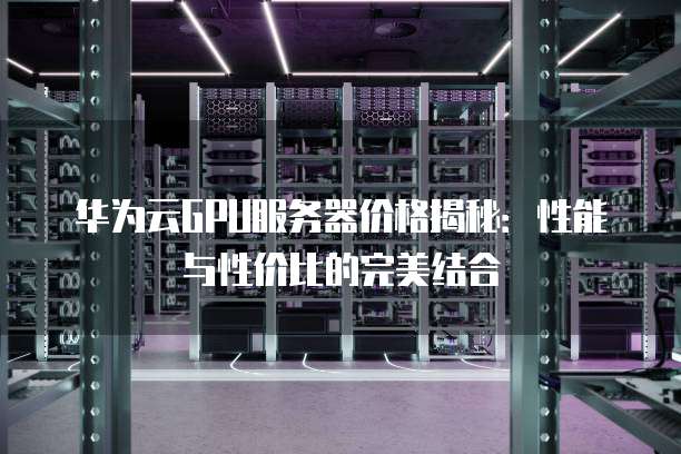 华为云GPU服务器价格揭秘:性能与性价比的完美结合
