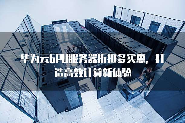 华为云GPU服务器折扣多实惠,打造高效计算新体验