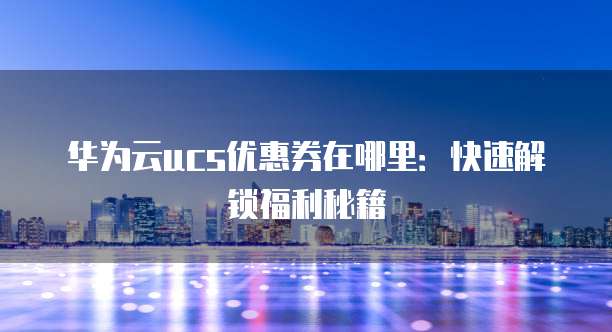 华为云ucs优惠券在哪里:快速解锁福利秘籍